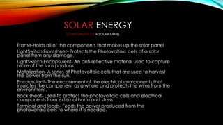 SOLAR ENERGY
Frame-Holds all of the components that makes up the solar panel
LightSwitch Frontsheet- Protects the Photovoltaic cells of a solar
panel from any damage.
LightSwitch Encapsulent- An anti-reflective material used to capture
more of the suns photons.
Metalization- A series of Photovoltaic cells that are used to harvest
the power from the sun.
Encapsulent- The encasement of the electrical components that
insulates the component as a whole and protects the wires from the
environment.
Back sheet- Used to protect the photovoltaic cells and electrical
components from external harm and stress.
Terminal and leads- Feeds the power produced from the
photovoltaic cells to where it is needed.
COMPONENTS OF A SOLAR PANEL
 