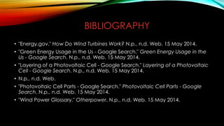 BIBLIOGRAPHY
• "Energy.gov." How Do Wind Turbines Work? N.p., n.d. Web. 15 May 2014.
• "Green Energy Usage in the Us - Google Search." Green Energy Usage in the
Us - Google Search. N.p., n.d. Web. 15 May 2014.
• "Layering of a Photovoltaic Cell - Google Search." Layering of a Photovoltaic
Cell - Google Search. N.p., n.d. Web. 15 May 2014.
• N.p., n.d. Web.
• "Photovoltaic Cell Parts - Google Search." Photovoltaic Cell Parts - Google
Search. N.p., n.d. Web. 15 May 2014.
• "Wind Power Glossary." Otherpower. N.p., n.d. Web. 15 May 2014.
 