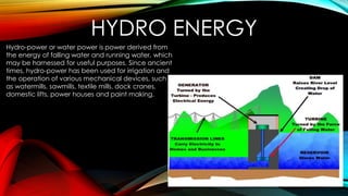 HYDRO ENERGY
Hydro-power or water power is power derived from
the energy of falling water and running water, which
may be harnessed for useful purposes. Since ancient
times, hydro-power has been used for irrigation and
the operation of various mechanical devices, such
as watermills, sawmills, textile mills, dock cranes,
domestic lifts, power houses and paint making.
 
