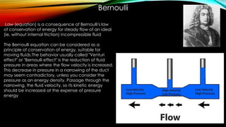 The Bernoulli equation can be considered as a
principle of conservation of energy, suitable for
moving fluids.The behavior usually called "Venturi
effect" or "Bernoulli effect" is the reduction of fluid
pressure in areas where the flow velocity is increased.
This decrease in pressure in a narrowing of the duct
may seem contradictory, unless you consider the
pressure as an energy density. Passage through the
narrowing, the fluid velocity, so its kinetic energy
should be increased at the expense of pressure
energy
Bernoulli
Law (equation) is a consequence of Bernoulli's law
of conservation of energy for steady flow of an ideal
(ie, without internal friction) incompressible fluid
 