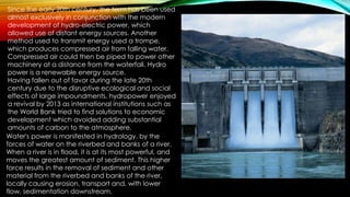 Since the early 20th century, the term has been used
almost exclusively in conjunction with the modern
development of hydro-electric power, which
allowed use of distant energy sources. Another
method used to transmit energy used a trompe,
which produces compressed air from falling water.
Compressed air could then be piped to power other
machinery at a distance from the waterfall. Hydro
power is a renewable energy source.
Having fallen out of favor during the late 20th
century due to the disruptive ecological and social
effects of large impoundments, hydropower enjoyed
a revival by 2013 as international institutions such as
the World Bank tried to find solutions to economic
development which avoided adding substantial
amounts of carbon to the atmosphere.
Water's power is manifested in hydrology, by the
forces of water on the riverbed and banks of a river.
When a river is in flood, it is at its most powerful, and
moves the greatest amount of sediment. This higher
force results in the removal of sediment and other
material from the riverbed and banks of the river,
locally causing erosion, transport and, with lower
flow, sedimentation downstream.
 