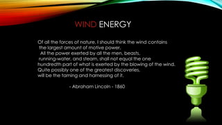 WIND ENERGY
Of all the forces of nature, I should think the wind contains
the largest amount of motive power.
All the power exerted by all the men, beasts,
running-water, and steam, shall not equal the one
hundredth part of what is exerted by the blowing of the wind.
Quite possibly one of the greatest discoveries,
will be the taming and harnessing of it.
- Abraham Lincoln - 1860
 