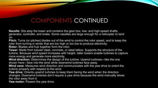 Nacelle: Sits atop the tower and contains the gear box, low- and high-speed shafts,
generator, controller, and brake. Some nacelles are large enough for a helicopter to land
on.
Pitch: Turns (or pitches) blades out of the wind to control the rotor speed, and to keep the
rotor from turning in winds that are too high or too low to produce electricity.
Rotor: Blades and hub together form the rotor.
Tower: Made from tubular steel, concrete, or steel lattice. Supports the structure of the
turbine. Because wind speed increases with height, taller towers enable turbines to capture
more energy and generate more electricity.
Wind direction: Determines the design of the turbine. Upwind turbines—like the one
shown here—face into the wind while downwind turbines face away.
Wind vane: Measures wind direction and communicates with the yaw drive to orient the
turbine properly with respect to the wind.
Yaw drive: Orients upwind turbines to keep them facing the wind when the direction
changes. Downwind turbines don't require a yaw drive because the wind manually blows
the rotor away from it.
Yaw motor: Powers the yaw drive.
COMPONENTS CONTINUED
 