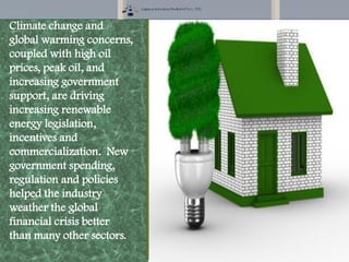 Climate change and
global warming concerns,
coupled with high oil
prices, peak oil, and
increasing government
support, are driving
increasing renewable
energy legislation,
incentives and
commercialization. New
government spending,
regulation and policies
helped the industry
weather the global
financial crisis better
than many other sectors.
 