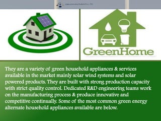 They are a variety of green household appliances & services
available in the market mainly solar wind systems and solar
powered products. They are built with strong production capacity
with strict quality control. Dedicated R&D engineering teams work
on the manufacturing process & produce innovative and
competitive continually. Some of the most common green energy
alternate household appliances available are below.
 