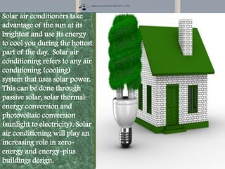 Solar air conditioners take
advantage of the sun at its
brightest and use its energy
to cool you during the hottest
part of the day. Solar air
conditioning refers to any air
conditioning (cooling)
system that uses solar power.
This can be done through
passive solar, solar thermal
energy conversion and
photovoltaic conversion
(sunlight to electricity). Solar
air conditioning will play an
increasing role in zero-
energy and energy-plus
buildings design.
 