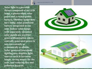 Solar light is a portable
fixture composed of an LED
lamp, a photovoltaic solar
panel and a rechargeable
battery. Outdoor lamps may
have lamp, solar panel and
battery integrated in one
unit. Indoor solar lamps
with separately-mounted
solar panels are used for
general illumination where
centrally generated power is
not conveniently or
economically available.
Solar-powered household
lighting may displace light
sources such as kerosene
lamps, saving money for the
user, and reducing fire and
pollution hazards.
 