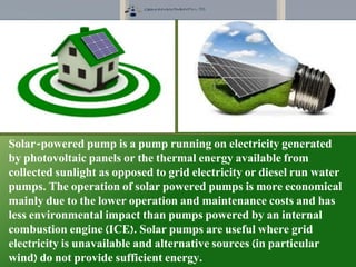 Solar-powered pump is a pump running on electricity generated
by photovoltaic panels or the thermal energy available from
collected sunlight as opposed to grid electricity or diesel run water
pumps. The operation of solar powered pumps is more economical
mainly due to the lower operation and maintenance costs and has
less environmental impact than pumps powered by an internal
combustion engine (ICE). Solar pumps are useful where grid
electricity is unavailable and alternative sources (in particular
wind) do not provide sufficient energy.
 