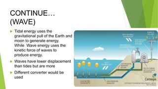 CONTINUE…
(WAVE)
 Tidal energy uses the
gravitational pull of the Earth and
moon to generate energy.
While Wave energy uses the
kinetic force of waves to
produce energy.
 Waves have lower displacement
than tides but are more
 Different converter would be
used
 