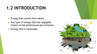 1.2 INTRODUCTION
 Energy that comes from nature
 Any type of energy that has negligible
impact on the greenhouse gas emission.
 Energy that is renewable.
 