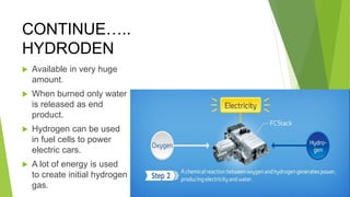 CONTINUE…..
HYDRODEN
 Available in very huge
amount.
 When burned only water
is released as end
product.
 Hydrogen can be used
in fuel cells to power
electric cars.
 A lot of energy is used
to create initial hydrogen
gas.
 
