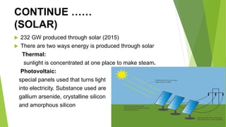 CONTINUE ……
(SOLAR)
 232 GW produced through solar (2015)
 There are two ways energy is produced through solar
Thermal:
sunlight is concentrated at one place to make steam.
Photovoltaic:
special panels used that turns light
into electricity. Substance used are
gallium arsenide, crystalline silicon
and amorphous silicon
 