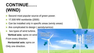 CONTINUE……
(WIND)
 Second most popular source of green power.
 17,500 MW worldwide (2000)
 Can be installed only in specific areas (windy areas)
 Are complicated to design ( aerodynamics)
 two types of wind turbine.
Vertical axis: spins on wind
From every direction.
Horizontal axis: spins on
Only one direction.
 