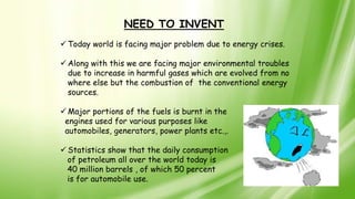 NEED TO INVENT
 Today world is facing major problem due to energy crises.
 Along with this we are facing major environmental troubles
due to increase in harmful gases which are evolved from no
where else but the combustion of the conventional energy
sources.
 Major portions of the fuels is burnt in the
engines used for various purposes like
automobiles, generators, power plants etc.,.
 Statistics show that the daily consumption
of petroleum all over the world today is
40 million barrels , of which 50 percent
is for automobile use.
 