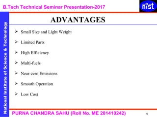NationalInstituteofScience&Technology
B.Tech Technical Seminar Presentation-2017NationalInstituteofScience&Technology
12PURNA CHANDRA SAHU (Roll No. ME 201410242)
 Small Size and Light Weight
 Limited Parts
 High Efficiency
 Multi-fuels
 Near-zero Emissions
 Smooth Operation
 Low Cost
ADVANTAGES
 