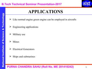 NationalInstituteofScience&Technology
B.Tech Technical Seminar Presentation-2017NationalInstituteofScience&Technology
13PURNA CHANDRA SAHU (Roll No. ME 201410242)
 Like normal engine green engine can be employed in aircrafts
 Engineering applications
 Military use
 Mines
 Electrical Generators
 Ships and submarines
APPLICATIONS
 