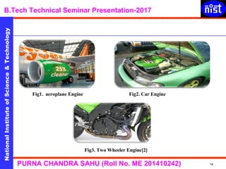 NationalInstituteofScience&Technology
B.Tech Technical Seminar Presentation-2017NationalInstituteofScience&Technology
14PURNA CHANDRA SAHU (Roll No. ME 201410242)
NationalInstituteofScience&Technology
Fig1. aeroplane Engine Fig2. Car Engine
Fig3. Two Wheeler Engine[2]
 