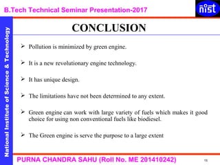 NationalInstituteofScience&Technology
B.Tech Technical Seminar Presentation-2017NationalInstituteofScience&Technology
15PURNA CHANDRA SAHU (Roll No. ME 201410242)
NationalInstituteofScience&Technology
 Pollution is minimized by green engine.
 It is a new revolutionary engine technology.
 It has unique design.
 The limitations have not been determined to any extent.
 Green engine can work with large variety of fuels which makes it good
choice for using non conventional fuels like biodiesel.
 The Green engine is serve the purpose to a large extent
CONCLUSION
 