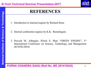 NationalInstituteofScience&Technology
B.Tech Technical Seminar Presentation-2017NationalInstituteofScience&Technology
16PURNA CHANDRA SAHU (Roll No. ME 201410242)
NationalInstituteofScience&Technology
1. Introduction to internal engines by Richard Stone
2. Internal combustion engines by K.K. Ramalingam.
3. Pravesh M. Adhagale, Nilesh S. Mate “GREEN ENGINE”; 3rd
International Conference on Science, Technology and Management
(ICSTM-2016)
REFERENCES
 