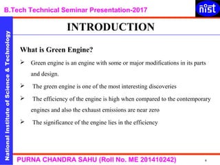 NationalInstituteofScience&Technology
B.Tech Technical Seminar Presentation-2017NationalInstituteofScience&Technology
4PURNA CHANDRA SAHU (Roll No. ME 201410242)
What is Green Engine?
 Green engine is an engine with some or major modifications in its parts
and design.
 The green engine is one of the most interesting discoveries
 The efficiency of the engine is high when compared to the contemporary
engines and also the exhaust emissions are near zero
 The significance of the engine lies in the efficiency
INTRODUCTION
 