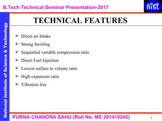 NationalInstituteofScience&Technology
B.Tech Technical Seminar Presentation-2017NationalInstituteofScience&Technology
5PURNA CHANDRA SAHU (Roll No. ME 201410242)
 Direct air Intake
 Strong Swirling
 Sequential variable compression ratio
 Direct Fuel Injection
 Lowest surface to volume ratio
 High expansion ratio
 Vibration free
TECHNICAL FEATURES
 