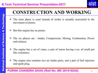 NationalInstituteofScience&Technology
B.Tech Technical Seminar Presentation-2017NationalInstituteofScience&Technology
6PURNA CHANDRA SAHU (Roll No. ME 201410242)
 The term phase is used instead of stroke is actually associated to the
movement of piston.
 But this engine has no piston.
 The six phases are : Intake, Compression, Mixing, Combustion, Power
and exhaust.
 The engine has a set of vanes, a pair of rotors having a no. of small pot
like containers.
 The engine also contains two air intake ports, and a pair of fuel injectors
and spark plug.
CONSTRUCTION AND WORKING
 