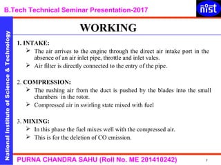 NationalInstituteofScience&Technology
B.Tech Technical Seminar Presentation-2017NationalInstituteofScience&Technology
7PURNA CHANDRA SAHU (Roll No. ME 201410242)
1. INTAKE:
 The air arrives to the engine through the direct air intake port in the
absence of an air inlet pipe, throttle and inlet vales.
 Air filter is directly connected to the entry of the pipe.
2. COMPRESSION:
 The rushing air from the duct is pushed by the blades into the small
chambers in the rotor.
 Compressed air in swirling state mixed with fuel
3. MIXING:
 In this phase the fuel mixes well with the compressed air.
 This is for the deletion of CO emission.
WORKING
 