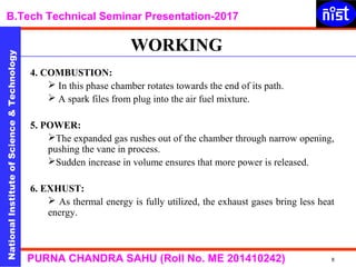 NationalInstituteofScience&Technology
B.Tech Technical Seminar Presentation-2017NationalInstituteofScience&Technology
8PURNA CHANDRA SAHU (Roll No. ME 201410242)
4. COMBUSTION:
 In this phase chamber rotates towards the end of its path.
 A spark files from plug into the air fuel mixture.
5. POWER:
The expanded gas rushes out of the chamber through narrow opening,
pushing the vane in process.
Sudden increase in volume ensures that more power is released.
6. EXHUST:
 As thermal energy is fully utilized, the exhaust gases bring less heat
energy.
WORKING
 