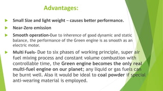 Advantages:
 Small Size and light weight – causes better performance.
 Near-Zero emission
 Smooth operation-Due to inherence of good dynamic and static
balance, the performance of the Green engine is as smooth as an
electric motor.
 Multi Fuels- Due to six phases of working principle, super air
fuel mixing process and constant volume combustion with
controllable time, the Green engine becomes the only real
multi-fuel engine on our planet; any liquid or gas fuels can
be burnt well. Also it would be ideal to coal powder if special
anti-wearing material is employed.
 