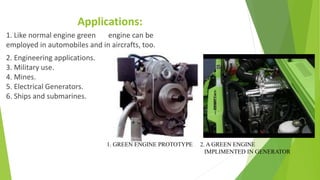Applications:
1. Like normal engine green engine can be
employed in automobiles and in aircrafts, too.
2. Engineering applications.
3. Military use.
4. Mines.
5. Electrical Generators.
6. Ships and submarines.
1. GREEN ENGINE PROTOTYPE 2. A GREEN ENGINE
IMPLIMENTED IN GENERATOR
 