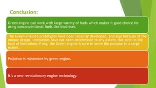 Conclusion:
Green engine can work with large variety of fuels which makes it good choice for
using nonconventional fuels like biodiesel.
The Green engine's prototypes have been recently developed, and also because of the
unique design, limitations have not been determined to any extent. But even in the
face of limitations if any, the Green engine is sure to serve the purpose to a large
extent.
Pollution is minimized by green engine.
It’s a new revolutionary engine technology.
 