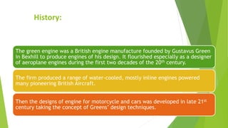 History:
The green engine was a British engine manufacture founded by Gustavus Green
in Bexhill to produce engines of his design. It flourished especially as a designer
of aeroplane engines during the first two decades of the 20th century.
The firm produced a range of water-cooled, mostly inline engines powered
many pioneering British Aircraft.
Then the designs of engine for motorcycle and cars was developed in late 21st
century taking the concept of Greens’ design techniques.
 