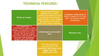TECHNICAL FEATURES:
Direct air intake.
Satisfactory Air-Fuel
Mixing: Green engine
achieves the better air fuel
mixing than conventional
engine which in turn reduces
the emission of harmful
gases like carbon monoxide.
Complete Combustion of
Fuel: As better Air to Fuel
ratio, we achieve better
combustion.
Full Expansion: In
conventional engine, total
energy of expansion stroke is
not converted into useful
energy. But green engine
overcomes this problem and
recovers full expansion
stroke and saves fuels.
Limited parts and smaller
size.
Vibration free.
The most important
characteristic is the
expansion ratio being much
bigger than the
compression ratio
 