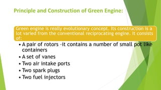 Principle and Construction of Green Engine:
Green engine is really evolutionary concept. Its construction is a
lot varied from the conventional reciprocating engine. It consists
of:
• A pair of rotors –it contains a number of small pot like
containers
• A set of vanes
• Two air intake ports
• Two spark plugs
• Two fuel injectors
 