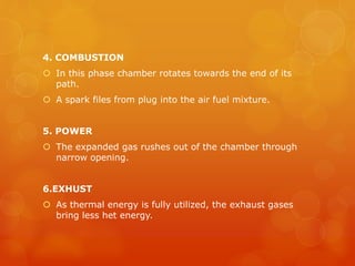 4. COMBUSTION
 In this phase chamber rotates towards the end of its
path.
 A spark files from plug into the air fuel mixture.
5. POWER
 The expanded gas rushes out of the chamber through
narrow opening.
6.EXHUST
 As thermal energy is fully utilized, the exhaust gases
bring less het energy.
 
