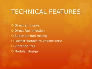 TECHNICAL FEATURES
 Direct air intake.
 Direct fuel injection
 Super air-fuel mixing
 Lowest surface to volume ratio
 Vibration free
 Modular design
 