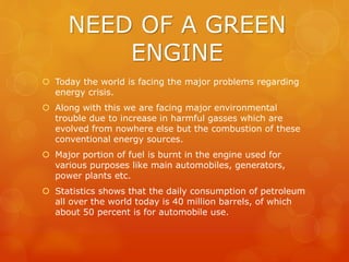 NEED OF A GREEN
ENGINE
 Today the world is facing the major problems regarding
energy crisis.
 Along with this we are facing major environmental
trouble due to increase in harmful gasses which are
evolved from nowhere else but the combustion of these
conventional energy sources.
 Major portion of fuel is burnt in the engine used for
various purposes like main automobiles, generators,
power plants etc.
 Statistics shows that the daily consumption of petroleum
all over the world today is 40 million barrels, of which
about 50 percent is for automobile use.
 
