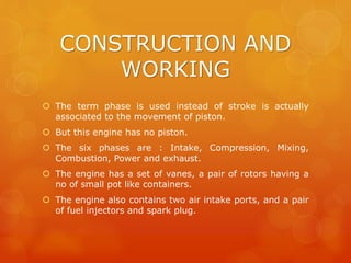 CONSTRUCTION AND
WORKING
 The term phase is used instead of stroke is actually
associated to the movement of piston.
 But this engine has no piston.
 The six phases are : Intake, Compression, Mixing,
Combustion, Power and exhaust.
 The engine has a set of vanes, a pair of rotors having a
no of small pot like containers.
 The engine also contains two air intake ports, and a pair
of fuel injectors and spark plug.
 