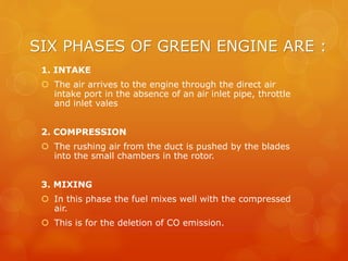 SIX PHASES OF GREEN ENGINE ARE :
1. INTAKE
 The air arrives to the engine through the direct air
intake port in the absence of an air inlet pipe, throttle
and inlet vales
2. COMPRESSION
 The rushing air from the duct is pushed by the blades
into the small chambers in the rotor.
3. MIXING
 In this phase the fuel mixes well with the compressed
air.
 This is for the deletion of CO emission.
 