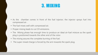 3. MIXING
• As the chamber comes in front of the fuel injector, the injector sprays fuel into
compressed air .
• The fuel mixes well with compressed air.
• Proper mixing leads to cut CO emissions.
• The Mixing phase has enough time to produce an ideal air-fuel mixture as the spark
plug is positioned towards the other end of the rotor.
• The mixing assures the complete burning of the fuel.
• The super mixed charge is forced by the arm towards the spark plug.
 
