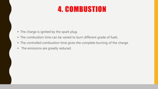 4. COMBUSTION
• The charge is ignited by the spark plug.
• The combustion time can be varied to burn different grade of fuels.
• The controlled combustion time gives the complete burning of the charge.
• The emissions are greatly reduced.
 
