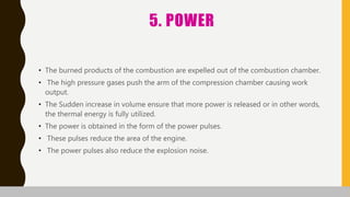 5. POWER
• The burned products of the combustion are expelled out of the combustion chamber.
• The high pressure gases push the arm of the compression chamber causing work
output.
• The Sudden increase in volume ensure that more power is released or in other words,
the thermal energy is fully utilized.
• The power is obtained in the form of the power pulses.
• These pulses reduce the area of the engine.
• The power pulses also reduce the explosion noise.
 