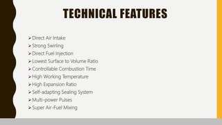 TECHNICAL FEATURES
Direct Air Intake
Strong Swirling
Direct Fuel Injection
Lowest Surface to Volume Ratio
Controllable Combustion Time
High Working Temperature
High Expansion Ratio
Self-adapting Sealing System
Multi-power Pulses
Super Air-Fuel Mixing
 