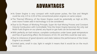 ADVANTAGES
As Green Engine is very compact with multi-power pulses, the Size and Weight
could be only 1/5 to 1/10 of the conventional piston engines on same output.
The Thermal Efficiency of the Green Engine could be potentially as high as 65%,
even more if water add-in technology is to be considered.
Due to Six Phases of Working Principle, Super Air-fuel Mixing Process and Constant
Volume Combustion with Controllable Time the Green Engine becomes the only real
Multi-Fuels Engine on our planet; any liquid or gas fuels can be burned well.
With perfectly air-fuel mixture, complete combustion under lower peak temperature
and free of quenching effect, the Emissions of CO, HC and NOx could be near zero.
Due to inherence of good dynamic and static balance the performance of the Green
Engine is as smooth.
Limited parts, small in size, light in weight it means that it would be on the much
lower cost.
 