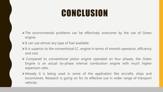 CONCLUSION
The environmental problems can be effectively overcome by the use of Green
engine.
It can use almost any type of fuel available.
It is superior to the conventional I.C. engine in terms of smooth operation, efficiency
and cost.
 Compared to conventional piston engine operated on four phases, the Green
Engine is an actual six-phase internal combustion engine with much higher
expansion ratio.
Already it is being used in some of the application like aircrafts, ships and
locomotives. Research is going on for its effective use in wider range of transport
vehicles
 