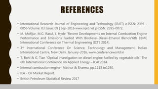 REFERENCES
• International Research Journal of Engineering and Technology (IRJET) e-ISSN: 2395 -
0056 Volume: 03 Issue: 09 | Sep-2016 www.irjet.net p-ISSN: 2395-0072.
• M. Mofijur, M.G. Rasul, J. Hyde “Recent Developments on Internal Combustion Engine
Performance and Emissions Fuelled With Biodiesel-Diesel-Ethanol Blends”6th BSME
International Conference on Thermal Engineering (ICTE 2014).
• 3rd International Conference On Science, Technology and Management. Indian
International Centre, New Delhi. January-2016, www.conferenceworld.in
• T. Bohl & G. Tian “Optical investigation on diesel engine fuelled by vegetable oils” The
6th International Conference on Applied Energy – ICAE2014.
• Internal combustion engine- Mathur & Sharma. pp.1213 to1250.
• IEA - Oil Market Report.
• British Petroleum Statistical Review 2017
 