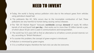 NEED TO INVENT
 Today, the world is facing serious pollution crisis due to the exhaust gases from vehicles
using petroleum-based fuel.
 The pollutants like HC, NOx occurs due to the incomplete combustion of fuel. These
pollutants are very harmful to human being causing various diseases.
 The “IEA Oil Market Report” forecasts worldwide average demand of nearly 96 million
barrels of oil and liquid fuels per day – that works out to more than 35 billion barrels a year,
of which about 50 per cent is used in communications and transportation.
 The world has 53.3 years left to find an alternative to oil before current proved reserves run
dry, according to “British Petroleum”.
 To counter this problem, the concept of green engine is introduced.
 Pollution is minimized by green engine.
 It is a multifuel engine; therefore the fuel crisis can also be overcome.
 