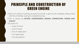 PRINCIPLE AND CONSTRUCTION OF
GREEN ENGINE
Due to six phase of working principle the priority is given to the complete mixing of fuel
with the air thereby causing its complete burning.
The six phases are INTAKE, COMPRESSION, MIXING, COMBUSTION, POWER AND
EXAUST.
It consist of :-
– A pair of rotors
– A set of vanes
– Two air intake ports
– Two spark plugs
– Two fuel injectors
 