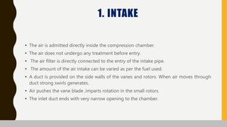 1. INTAKE
• The air is admitted directly inside the compression chamber.
• The air does not undergo any treatment before entry.
• The air filter is directly connected to the entry of the intake pipe.
• The amount of the air intake can be varied as per the fuel used.
• A duct is provided on the side walls of the vanes and rotors. When air moves through
duct strong swirls generates.
• Air pushes the vane blade ,imparts rotation in the small rotors.
• The inlet duct ends with very narrow opening to the chamber.
 
