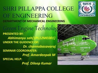 SHRI PILLAPPA COLLEGE
OF ENGINEERING
DEPARTMENT OF MECHANICAL ENGINEERING
Green Engine Technology
PRESENTED BY:
Abhimanyu sah{1PL12ME001}
UNDER THE GUIDENCE OF:
Dr. channabasavaraj
SEMINAR COORDINATER:
Prof. Amardeepak M
SPECIAL HELP:
Prof. Dileep Kumar
 